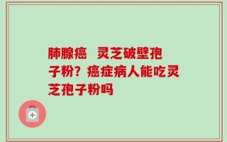 肺腺癌  灵芝破壁孢子粉？癌症病人能吃灵芝孢子粉吗