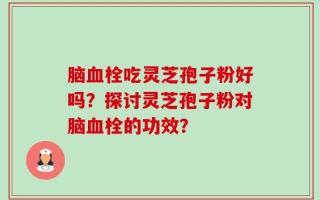 脑血栓吃灵芝孢子粉好吗？探讨灵芝孢子粉对脑血栓的功效？