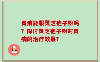 胃病能服灵芝孢子粉吗？探讨灵芝孢子粉对胃病的治疗效果？