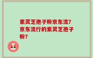 紫灵芝孢子粉京东流？京东流行的紫灵芝孢子粉？