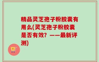 精品灵芝孢子粉胶囊有用么(灵芝孢子粉胶囊是否有效？——最新评测)