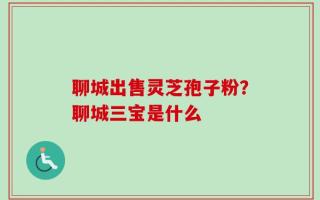 聊城出售灵芝孢子粉？聊城三宝是什么