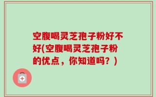 空腹喝灵芝孢子粉好不好(空腹喝灵芝孢子粉的优点，你知道吗？)