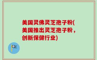 美国灵佛灵芝孢子粉(美国推出灵芝孢子粉，创新保健行业)