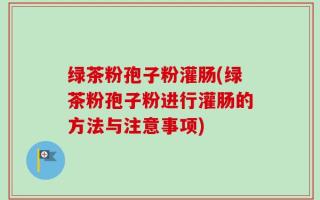 绿茶粉孢子粉灌肠(绿茶粉孢子粉进行灌肠的方法与注意事项)