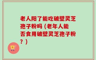 老人阳了能吃破壁灵芝孢子粉吗 (老年人能否食用破壁灵芝孢子粉？)