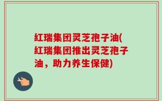 红瑞集团灵芝孢子油(红瑞集团推出灵芝孢子油，助力养生保健)