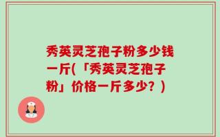 秀英灵芝孢子粉多少钱一斤(「秀英灵芝孢子粉」价格一斤多少？)