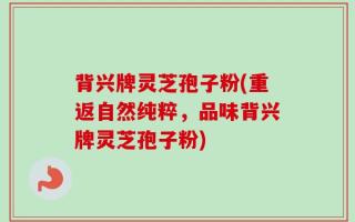 背兴牌灵芝孢子粉(重返自然纯粹，品味背兴牌灵芝孢子粉)