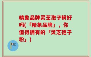 精象品牌灵芝孢子粉好吗(「精象品牌」，你值得拥有的「灵芝孢子粉」)
