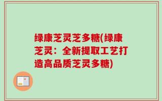 绿康芝灵芝多糖(绿康芝灵：全新提取工艺打造高品质芝灵多糖)