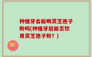 种植牙齿能喝灵芝孢子粉吗(种植牙后能否饮用灵芝孢子粉？)