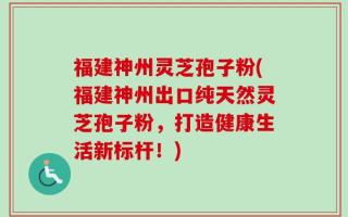 福建神州灵芝孢子粉(福建神州出口纯天然灵芝孢子粉，打造健康生活新标杆！)