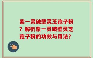 紫一灵破壁灵芝孢子粉？解析紫一灵破壁灵芝孢子粉的功效与用法？