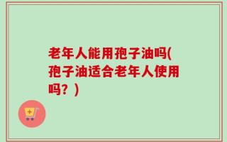 老年人能用孢子油吗(孢子油适合老年人使用吗？)