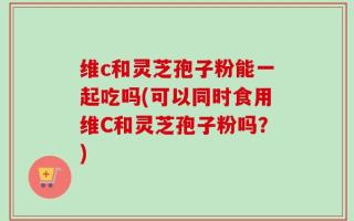 维c和灵芝孢子粉能一起吃吗(可以同时食用维C和灵芝孢子粉吗？)