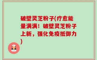 破壁灵芝粉子(疗愈能量满满！破壁灵芝粉子上新，强化免疫抵御力)