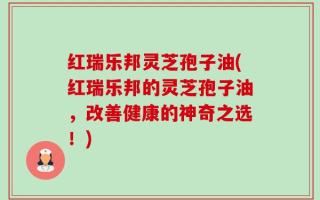 红瑞乐邦灵芝孢子油(红瑞乐邦的灵芝孢子油，改善健康的神奇之选！)