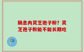 肠息肉灵芝孢子粉？灵芝孢子粉能不能长期吃