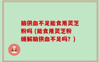 脑供血不足能食用灵芝粉吗 (能食用灵芝粉缓解脑供血不足吗？)
