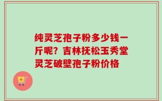 纯灵芝孢子粉多少钱一斤呢？吉林抚松玉秀堂灵芝破壁孢子粉价格