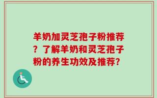 羊奶加灵芝孢子粉推荐？了解羊奶和灵芝孢子粉的养生功效及推荐？