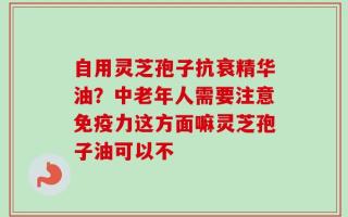自用灵芝孢子抗衰精华油？中老年人需要注意免疫力这方面嘛灵芝孢子油可以不