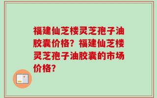 福建仙芝楼灵芝孢子油胶囊价格？福建仙芝楼灵芝孢子油胶囊的市场价格？