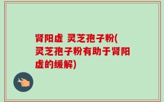 肾阳虚 灵芝孢子粉(灵芝孢子粉有助于肾阳虚的缓解)