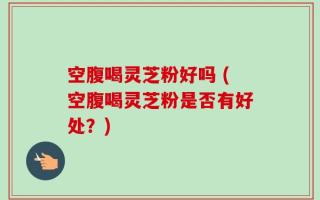 空腹喝灵芝粉好吗 (空腹喝灵芝粉是否有好处？)