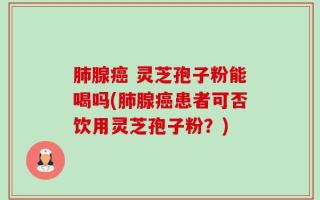 肺腺癌 灵芝孢子粉能喝吗(肺腺癌患者可否饮用灵芝孢子粉？)