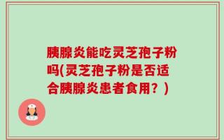 胰腺炎能吃灵芝孢子粉吗(灵芝孢子粉是否适合胰腺炎患者食用？)
