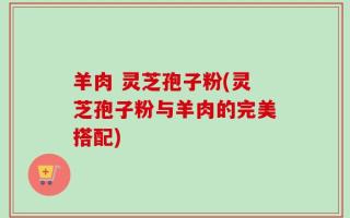 羊肉 灵芝孢子粉(灵芝孢子粉与羊肉的完美搭配)