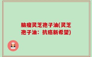 脑瘤灵芝孢子油(灵芝孢子油：抗癌新希望)