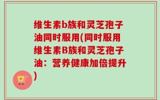 维生素b族和灵芝孢子油同时服用(同时服用维生素B族和灵芝孢子油：营养健康加倍提升)