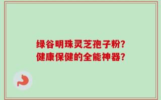 绿谷明珠灵芝孢子粉？健康保健的全能神器？