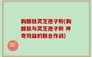 胸腺肽灵芝孢子粉(胸腺肽与灵芝孢子粉 神奇效益的联合作战)