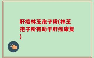肝癌林芝孢子粉(林芝孢子粉有助于肝癌康复)