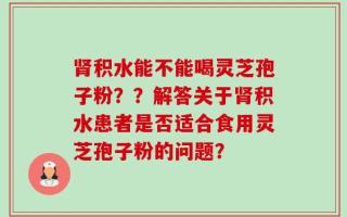肾积水能不能喝灵芝孢子粉？？解答关于肾积水患者是否适合食用灵芝孢子粉的问题？
