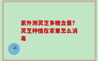 紫外测灵芝多糖含量？灵芝种植在家里怎么消毒