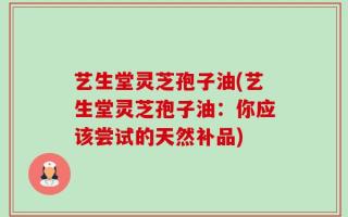 艺生堂灵芝孢子油(艺生堂灵芝孢子油：你应该尝试的天然补品)