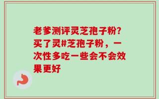 老爹测评灵芝孢子粉？买了灵#芝孢子粉，一次性多吃一些会不会效果更好