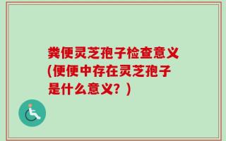 粪便灵芝孢子检查意义(便便中存在灵芝孢子是什么意义？)