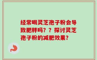 经常喝灵芝孢子粉会导致肥胖吗？？探讨灵芝孢子粉的减肥效果？