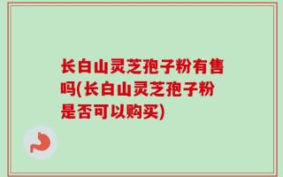 长白山灵芝孢子粉有售吗(长白山灵芝孢子粉是否可以购买)