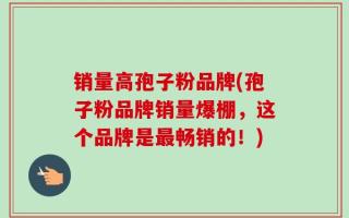 销量高孢子粉品牌(孢子粉品牌销量爆棚，这个品牌是最畅销的！)