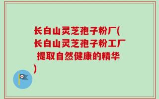 长白山灵芝孢子粉厂(长白山灵芝孢子粉工厂 提取自然健康的精华)