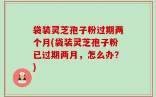 袋装灵芝孢子粉过期两个月(袋装灵芝孢子粉已过期两月，怎么办？)