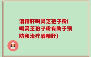 酒精肝喝灵芝孢子粉(喝灵芝孢子粉有助于预防和治疗酒精肝)