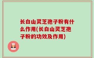 长白山灵芝孢子粉有什么作用(长白山灵芝孢子粉的功效及作用)